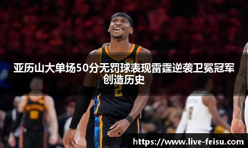 亚历山大单场50分无罚球表现雷霆逆袭卫冕冠军创造历史